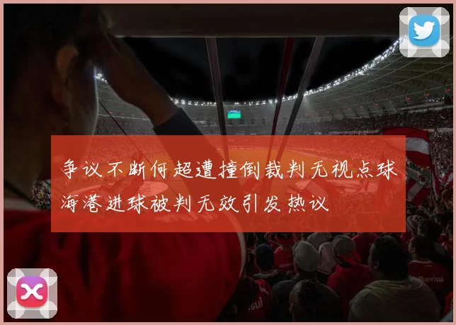 争议不断何超遭撞倒裁判无视点球海港进球被判无效引发热议