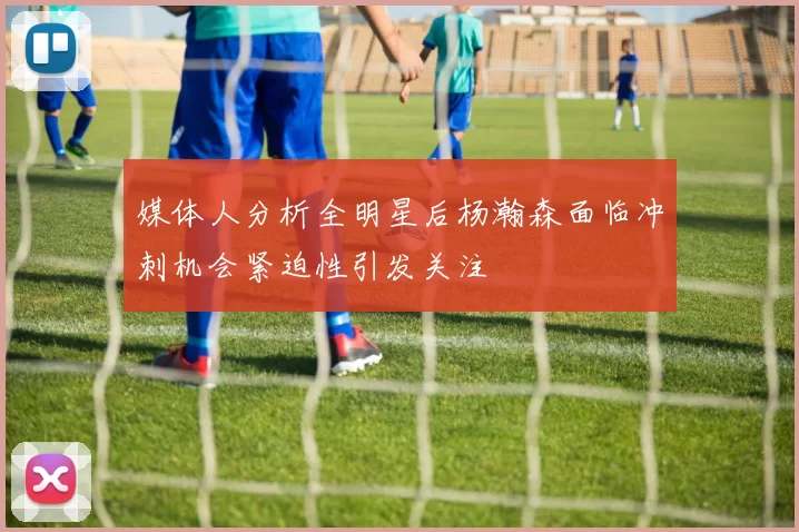 媒体人分析全明星后杨瀚森面临冲刺机会紧迫性引发关注