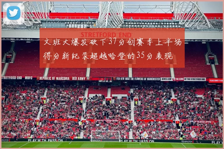 文班大爆发砍下37分创赛季上半场得分新纪录超越哈登的35分表现