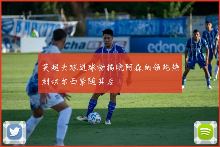 英超头球进球榜揭晓阿森纳领跑热刺切尔西紧随其后