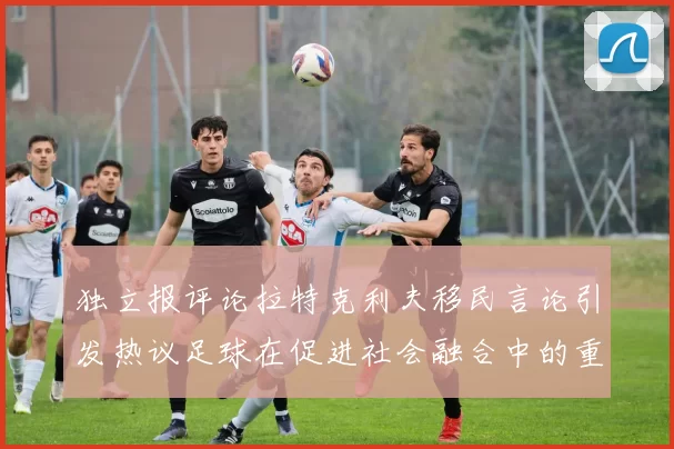 独立报评论拉特克利夫移民言论引发热议足球在促进社会融合中的重要作用