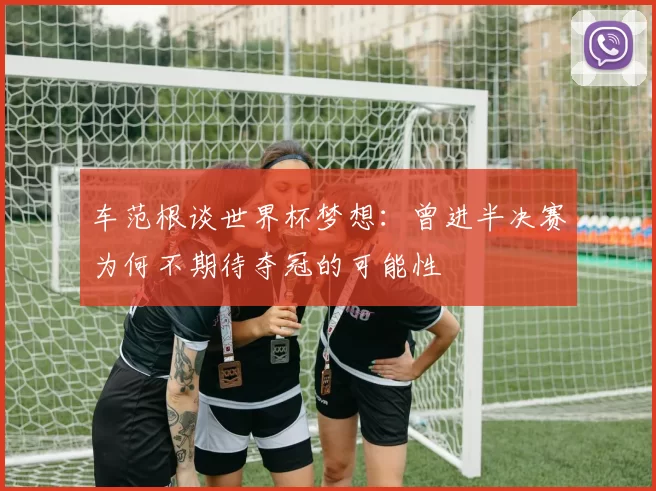 车范根谈世界杯梦想：曾进半决赛为何不期待夺冠的可能性