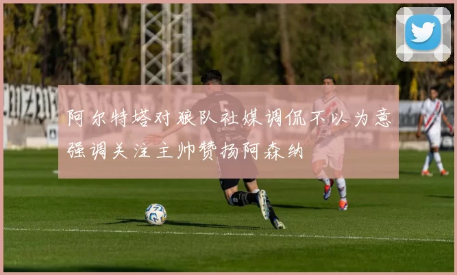 阿尔特塔对狼队社媒调侃不以为意强调关注主帅赞扬阿森纳
