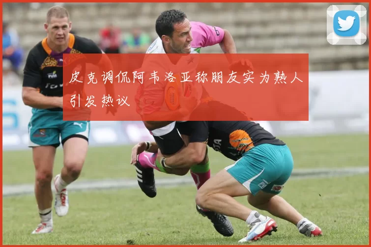 皮克调侃阿韦洛亚称朋友实为熟人引发热议
