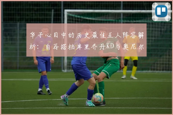 华子心目中的历史最佳五人阵容解析：自荐搭档库里乔丹KD与奥尼尔共襄盛举