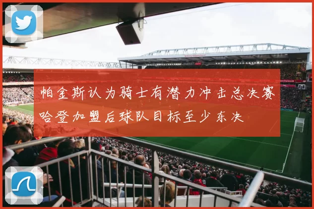 帕金斯认为骑士有潜力冲击总决赛哈登加盟后球队目标至少东决