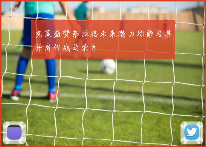 克莱盛赞弗拉格未来潜力称能与其并肩作战是荣幸