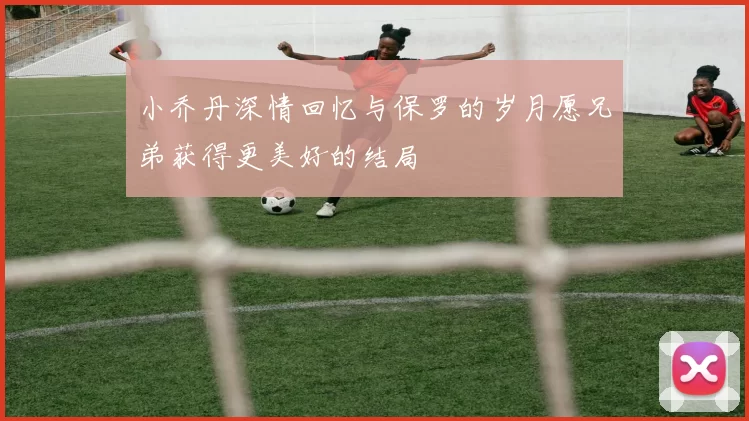 小乔丹深情回忆与保罗的岁月愿兄弟获得更美好的结局