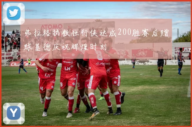 弗拉格执教独行侠达成200胜赛后赠球基德庆祝辉煌时刻