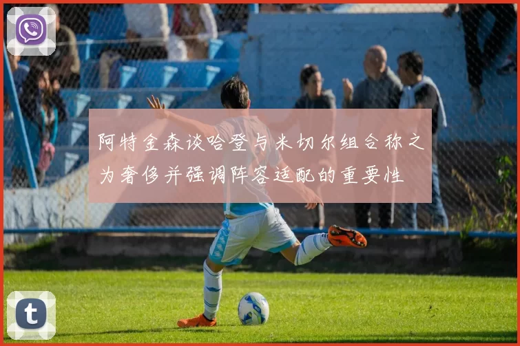 阿特金森谈哈登与米切尔组合称之为奢侈并强调阵容适配的重要性