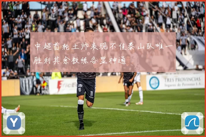 中超首轮土帅表现不佳泰山队唯一胜利其余教练各显神通