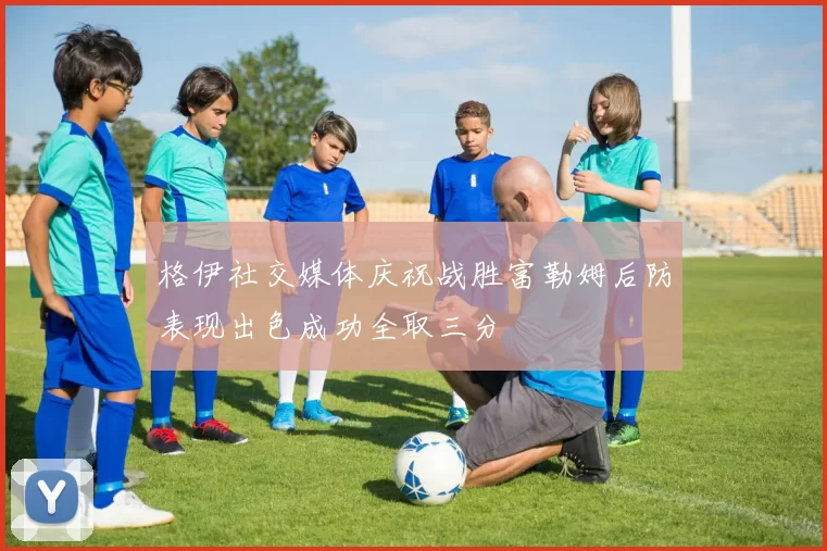 格伊社交媒体庆祝战胜富勒姆后防表现出色成功全取三分