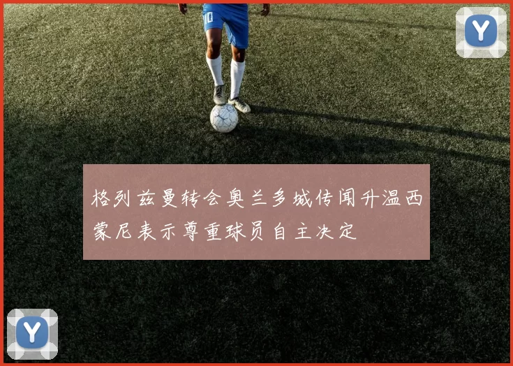 格列兹曼转会奥兰多城传闻升温西蒙尼表示尊重球员自主决定