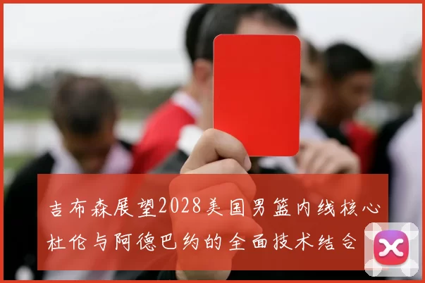 吉布森展望2028美国男篮内线核心杜伦与阿德巴约的全面技术结合