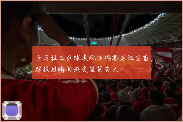 卡马拉三分球表现惊艳赛后坦言首球投进瞬间感受篮筐变大