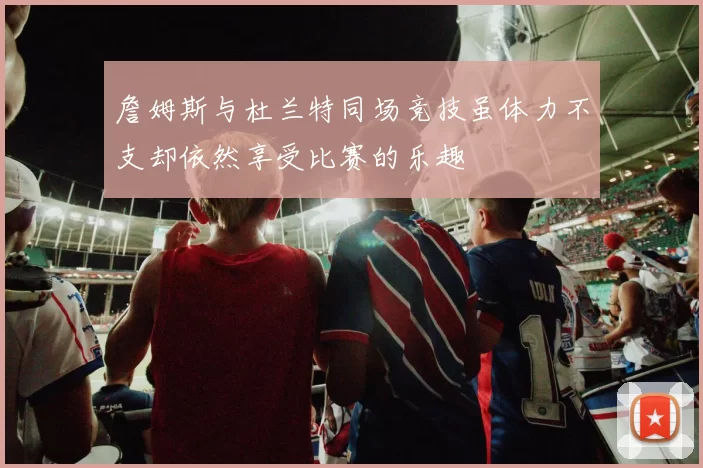 詹姆斯与杜兰特同场竞技虽体力不支却依然享受比赛的乐趣