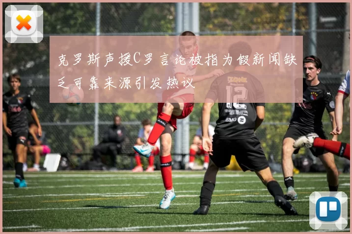 克罗斯声援C罗言论被指为假新闻缺乏可靠来源引发热议