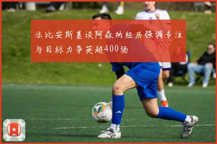 法比安斯基谈阿森纳经历强调专注与目标力争英超400场