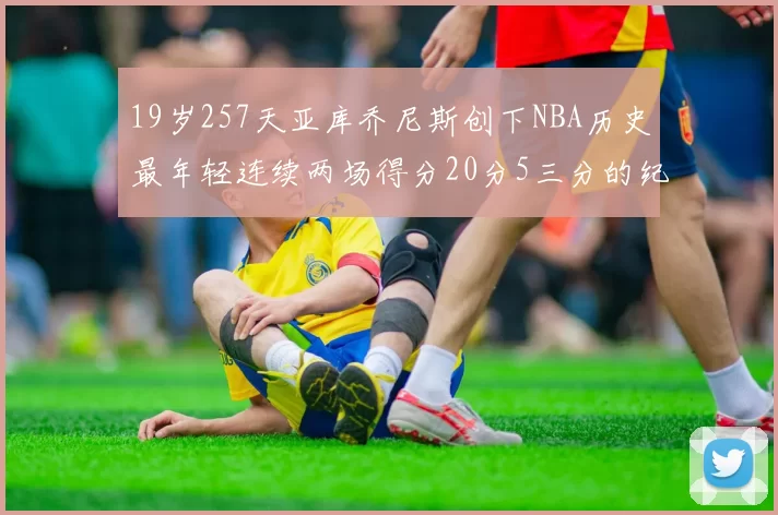 19岁257天亚库乔尼斯创下NBA历史最年轻连续两场得分20分5三分的纪录