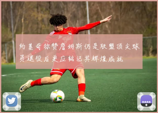 约基奇称赞詹姆斯仍是联盟顶尖球员退役后更应铭记其辉煌成就